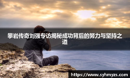 攀岩传奇刘强专访揭秘成功背后的努力与坚持之道
